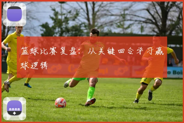 篮球比赛复盘:从关键回合学习赢球逻辑