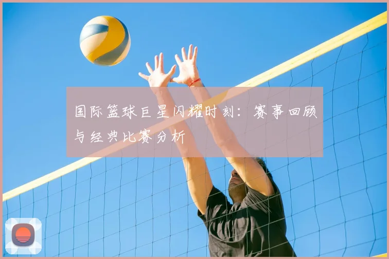 国际篮球巨星闪耀时刻:赛事回顾与经典比赛分析